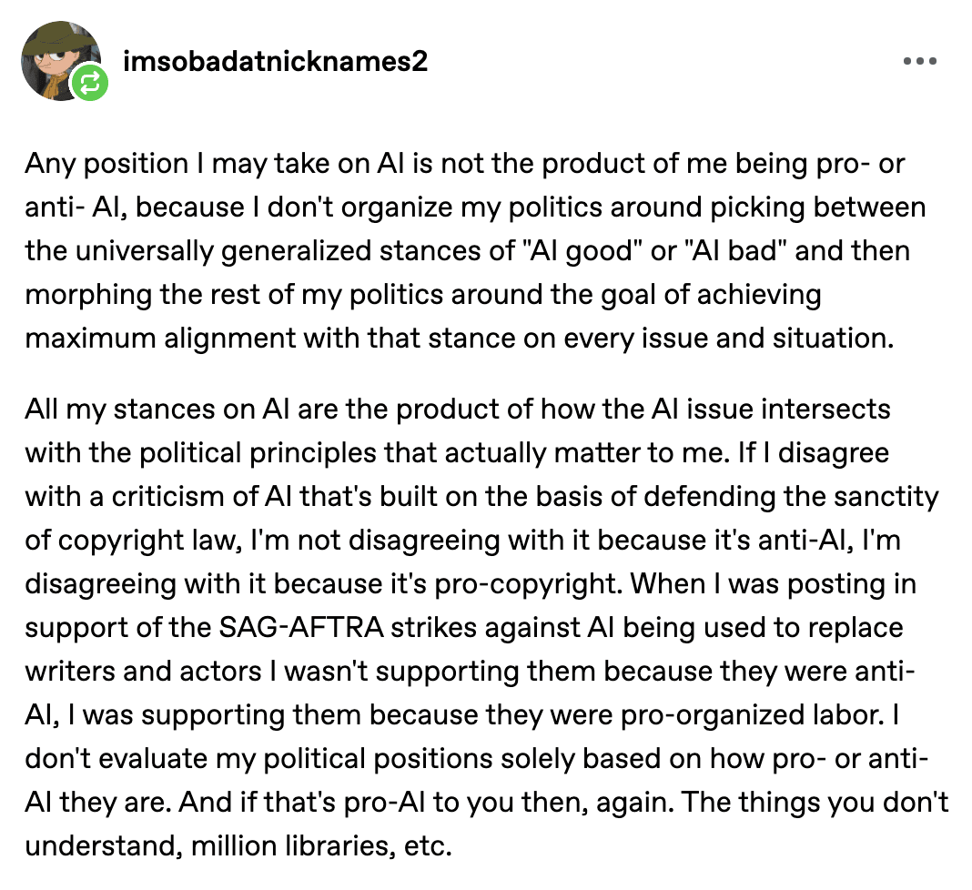 Tumblr user "imsobadatnicknames2":

"Any position I may take on AI is not the product of me being pro- or anti- AI, because I don't organize my politics around picking between the universally generalized stances of "AI good" or "AI bad" and then morphing the rest of my politics around the goal of achieving maximum alignment with that stance on every issue and situation.

All my stances on AI are the product of how the AI issue intersects with the political principles that actually matter to me. If I disagree with a criticism of AI that's built on the basis of defending the sanctity of copyright law, I'm not disagreeing with it because it's anti-AI, I'm disagreeing with it because it's pro-copyright. When I was posting in support of the SAG-AFTRA strikes against AI being used to replace writers and actors I wasn't supporting them because they were anti-AI, I was supporting them because they were pro-organized labor. I don't evaluate my political positions solely based on how pro- or anti-AI they are. And if that's pro-AI to you then, again. The things you don't understand, million libraries, etc."